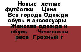 Новые, летние футболки  › Цена ­ 500 - Все города Одежда, обувь и аксессуары » Женская одежда и обувь   . Чеченская респ.,Грозный г.